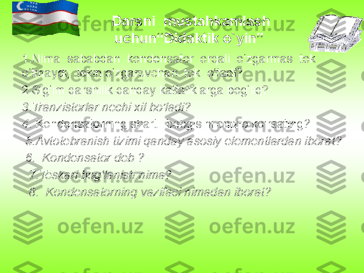 Darsni  mustahkamlash 
uchun“Didaktik o`yin” 
1.Nima  sababdan  kondensator  orqali  o‘zgarmas  tok  
o‘tmaydi,  lekin o‘zgaruvchan  tok  o‘tadi?
2.Sig‘im qarshilik qanday kattaliklarga bog‘liq?
3.Tranzistorlar nechi xil bo’ladi?
4.  Kondensatorning shartli bebgisini chizib ko’rsating ?
  5.Avtotebranish tizimi qanday asosiy elementlardan iborat?
  6.  Kondensator deb ?
   7.Teskari bog‘lanish nima?
   8.  Kondensatorning vazifaci nimadan iborat?
  