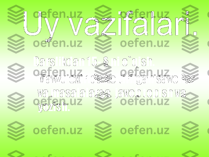 Darslikdan 15 - §  ni o`qish.
Mavzu oxirida keltirilgan savollar 
va masalalarga  javob topish va 
yozish. 