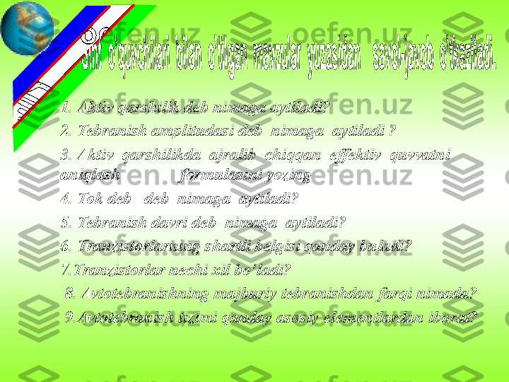 1. Aktiv qarshilik deb nimaga aytiladi?
2. Tebranish amplitudasi deb  nimaga  aytiladi ?
3. Aktiv  qarshilikda  ajralib  chiqqan  effektiv  quvvatni  
aniqlash              formulasini yozing
4. Tok deb   deb  nimaga  aytiladi?
5. Tebranish davri deb  nimaga  aytiladi?
6. Tranzistorlarning shartli belgisi qanday buladi?
7.Tranzistorlar nechi xil bo’ladi?
  8. Avtotebranishning majburiy tebranishdan farqi nimada?
  9.Avtotebranish tizimi qanday asosiy elementlardan iborat? 