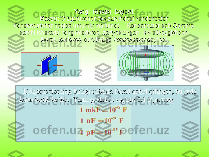 Yangi  mavzu  bayoni.
Mavzu:  O‘zgaruvchan tok zanjiridagi kondensator 
Kondensatorlar haqida umumiy ma’lumot.    Kondensator deb Qarama-
qarshi ishorada, teng miqdorda  zariyadlangan  ikki o’tkazgichdan  
iborat  to’plovchi qurulmaga  kondensator  deyiladi.
Kondensatorning birligi sifatida Farad qabul qilingan, bu juda 
katta birlik bo ’ lib.  Yerning elektir sig ’ imi 0.1 F ga teng  