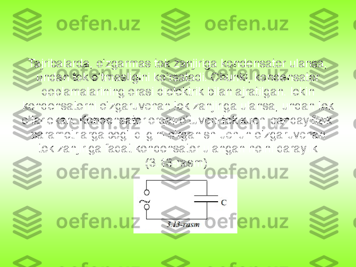 Tajribalarda, o‘zgarmas tok zanjiriga kondensator ulansa, 
undan tok o‘tmasligini ko‘rsatadi. Chunki, kondensator 
qoplamalarining orasi dielektrik bilan ajratilgan. lekin 
kondensatorni o‘zgaruvchan tok zanjiriga ulansa, undan tok 
o‘tar ekan.	 Kondensator	 orqali	 o‘tuvchi	 tok	 kuchi	 qanday	 fizik	 
parametrlarga	
 bog‘liqligini o‘rganish uchun o‘zgaruvchan 
tok zanjiriga faqat kondensator ulangan holni qaraylik 
(3.13-rasm). 