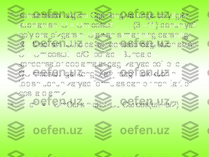 •
kondensator sig‘imi Cga teng va unga qo‘yilgan 
kuchlanish  U = Um cosωt         (3 –11) qonuniyat 
bo‘yicha o‘zgarsin. Ulanish simlarining qarshiligi 
R =	 0	 bo‘lsin.	 U holda kondensatordagi kuchlanish 
U = Um	
 cosωt= q/C  bo‘ladi. Bunda q – 
kondensator qoplamalaridagi zaryad bo‘lib  q = 
CU mcosωt  ga  teng. Zanjirdagi  tok kuchini 
topish uchun zaryad formulasidan birinchi tartibli 
hosila olamiz:
•
i = q´ 	
 = 	 –UmCω	 sin	 ωt = U
m  Cω	 cos(ωt+p/2). 