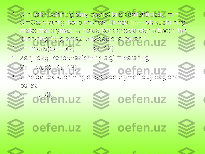 •
U ni tok kuchining oniy qiymatibilan solishtirilsa, Im = 	 
UmCω ekanligi kelib chiqadi. Bunda Im– tok kuchi ning 
maksimal qiymati. U holda kondensatordan o‘tuvchi tok 
kuchining tenglamasi quyidagicha bo‘ladi:
•
i = Imcos(ωt +p/2).         (3–12)
•
Zanjirdagi kondensatorning sig‘im qarshiligi:
•
Xc	
 = 1/ωC   (3–13)
•
U holda tok kuchining amplituda qiymati quyidagicha 
bo‘ladi:
•
Im
 = 	 U
m /X
C . 