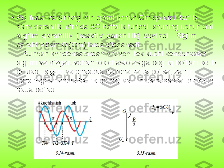 •
Bu ifoda  zanjirning  bir  qismi uchun Om qonuni  bo‘lib,  
aktiv qarshilik  o‘rnida XC kattalik turibdi. shuning uchun uni 
sig‘im  qarshilik 	 (reaktiv	  qarshilik)  	 deyiladi. 	  Sig‘im	 
qarshilik	
 ham	 Ω	 (Om)	 larda	 o‘lchanadi.
.  Bundan kondensatordan o‘tuvchi tok kuchi kondensator 
sig‘imi va o‘zgaruvchan tok chastotasiga bog‘liq bo‘lishi kelib 
chiqadi. sig‘im va chastota qancha katta bo‘lsa, zanjir 
qarshiligi shuncha kichik bo‘ladi va    mos ravishda tok kuchi 
katta bo‘ladi. 