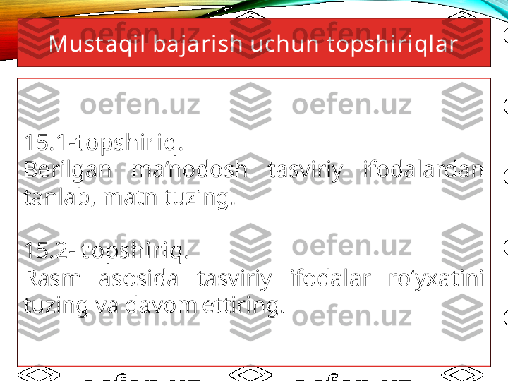 Must aqil bajarish uchun t opshiriqlar
15.1-t opshiriq. 
Berilgan  ma’nodosh  tasviriy  ifodalardan 
tanlab, matn tuzing.
15.2- t opshiriq. 
Rasm  asosida  tasviriy  ifodalar  ro‘yxatini 
tuzing va davom ettiring. 