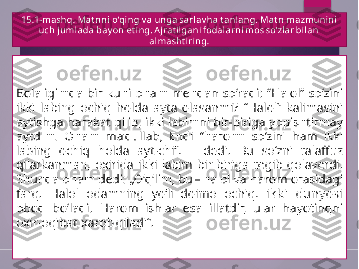 15.1-mashq. Mat nni  o‘qing v a unga sarlav ha t anl ang. Mat n mazmunini 
uch jumlada bay on et ing. A jrat i lgan ifodalarni  mos so‘zl ar bi lan 
almasht iring.
Bolaligimda  bir  kuni  onam  mendan  so‘radi:  ‘‘ Halol ’’   so‘zini 
ikki  labing  ochiq  holda  ayta  olasanmi ?   ‘‘ Halol ’’   kalimasini 
aytishga  harakat  qilib,  ikki  labimni  bir-biriga  yopishtirmay 
aytdim.  Onam  ma’qullab,  Endi  ‘‘ harom ’’   so‘zini  ham  ikki 
labing  ochiq  holda  ayt-chi“,  –  dedi.  Bu  so‘zni  talaffuz 
qilarkanman,  oxirida  ikki  labim  bir-biriga  tegib  qolaverdi. 
Shunda onam dedi: „O‘g‘lim, bu – halol va harom orasidagi 
farq.  Halol  odamning  yo‘li  doimo  ochiq ,   ik k i  duny osi 
obod  bo‘ladi.  Harom  ishlar  esa  illatdir,  ular  hayotingni 
oxir-oqibat  xarob qiladi“.        