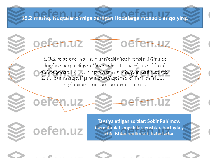 1. Xotira va qadrlash kuni arafasida Toshkentdagi G‘alaba 
bog‘ida barpo etilgan   ‘‘ Shon-sharaf muzeyi ’’  da birinchi 
o‘zbek generali – ...... ning o‘n tonnalik haykali qad rostladi. 
2. Bu kun nafaqat II jahon urushi qatnashchilari, balki ..... – 
afg‘onchilar holidan ham xabar olindi.
Tavsiya etilgan so‘zlar: Sobir Rahimov, 
baynalmilal jangchilar, yoshlar, harbiylar, 
ichki ishlar xodimlari, kabutarlar.15.2-mashq. Nuqtalar o‘rniga berilgan  ifodalarga mos so‘zlar qo‘ying. 