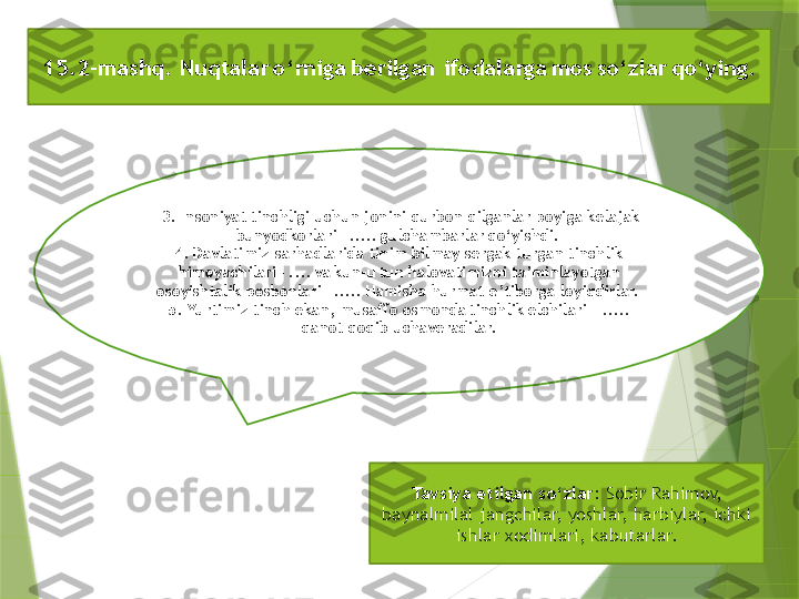   3. Insoniyat	 tinchligi	 uchun	 jonini	 qurbon	 qilganlar	 poyiga	 kelajak	 
bunyodkorlari – ..... gulchambarlar qo‘yishdi. 
4. Davlatimiz	
 sarhadlarida	 tinim	 bilmay	 sergak	 turgan	 tinchlik	 
himoyachilari – .... va kun-u tun	
 halovatimizni	 ta’minlayotgan	 
osoyishtalik	
 posbonlari – ..... Hamisha	 hurmat-e’tiborga	 loyiqdirlar. 
5.	
 Yurtimiz	 tinch	 ekan,	 musaffo	 osmonda tinchlik elchilari  – .....
qanot	
 qoqib	 uchaveradilar.
Tavsiya	
 etilgan	 so‘zlar:	  Sobir Rahimov, 
baynalmilal jangchilar, yoshlar, harbiylar, ichki 
ishlar xodimlari, kabutarlar.15.2-mashq.	
 Nuqtalar o‘rniga berilgan  ifodalarga mos so‘zlar qo‘ying.                 