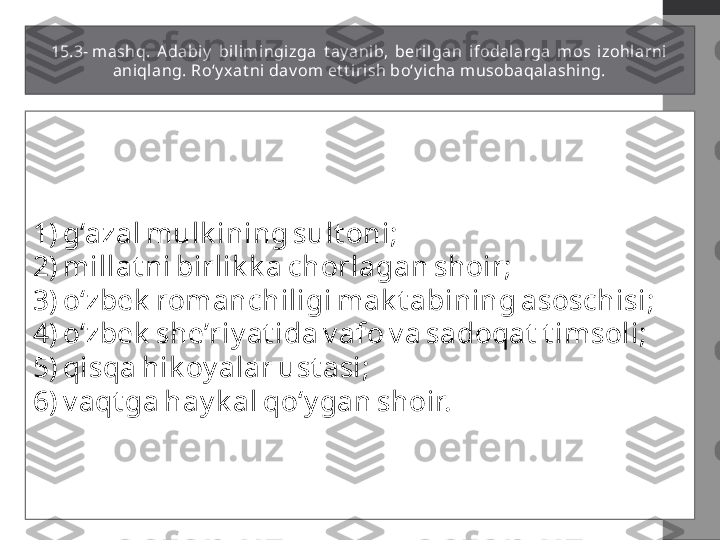 15.3- mashq.  A dabi y   bilim ingizga  t ay anib,  beril gan  ifodalarga  mos  izohlarni 
aniqlang. Ro‘y xat ni dav om et t i rish bo‘y i cha musobaqalashing.
1) g‘azal mulk ining sult oni;
2) millat ni birlik k a chorlagan shoir;
3) o‘zbek  romanchiligi mak t abining asoschisi;
4) o‘zbek  she’riy at ida v afo v a sadoqat  t imsoli;
5) qisqa hik oy alar ust asi;
6) v aqt ga hay k al qo‘y gan shoir. 