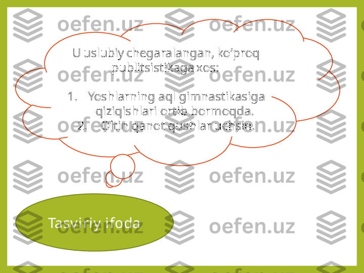 Tasv iriy  ifoda   U uslubiy chegaralangan, ko ’ proq 
publitsistikaga xos: 
1. Yoshlarning aql gimnastikasiga 
qiziqishlari ortib bormoqda. 
2.   Oltin qanot qushlar uchsin. 