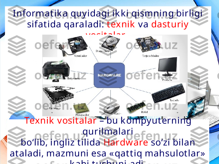 Tex nik  v osit alar  – bu k ompy ut erning 
qurilm alari
bo‘lib, ingliz t ilida  Hardw are  so‘zi bilan 
at aladi, mazmuni esa « qat t iq mahsulot lar»  
k abi t ushuniladi.Informat ik a quy idagi ik k i qismning birligi 
sifat ida qaraladi:  t exnik   v a   dast uriy  
v osit alar .  