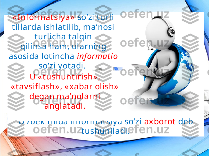 « I nformat siy a»   so‘zi t urli 
t illarda ishlat ilib, ma’nosi 
t urlicha t alqin
qilinsa ham, ularning 
asosida lot incha  inf ormat io 
so‘zi y ot adi. 
O‘zbek  t ilida informat siy a so‘zi  axborot   deb 
t ushuniladi.U « t ushunt irish» , 
« t av sifl ash» , « xabar olish»  
degan ma’nolarni 
anglat adi. 