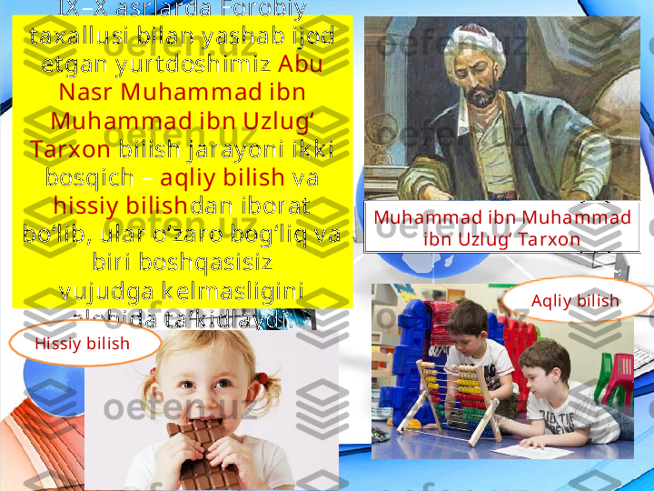 IX –X  asrlarda Forobiy  
t axallusi bilan y ashab ijod 
et gan y urt doshimiz  A bu 
N asr Muhammad ibn 
Muhammad ibn Uzlug‘ 
Tarxon  bilish jaray oni ik k i 
bosqich –  aqliy  bilish  v a 
hissiy  bilish dan iborat  
bo‘lib, ular o‘zaro bog‘liq v a 
biri boshqasisiz
v ujudga k elmasligini 
alohida t a’k idlay di. Muhammad ibn Muhammad 
ibn Uzl ug‘ Tarx on
Aqli y  bilish 
Hissiy  bil ish 