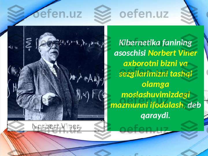 Kibernetika fanining 
asoschisi  Norbert Viner
axborotni bizni va 
sezgilarimizni tashqi 
olamga 
moslashuvimizdagi 
mazmunni ifodalash ,  deb 
qaraydi.
N orbert  Viner 