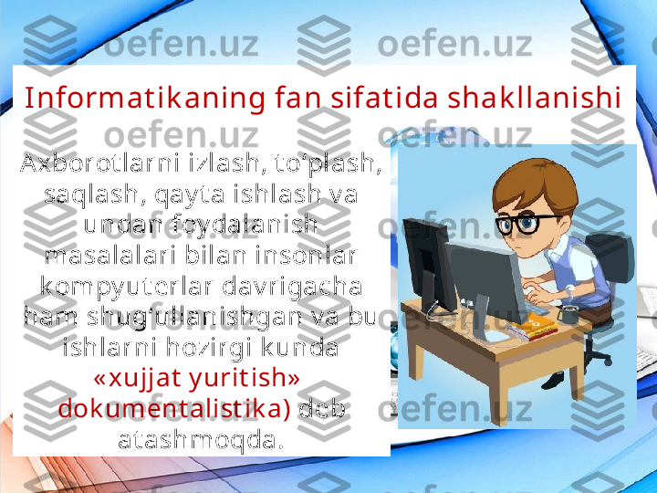 I nformat ik aning fan sifat ida shak llanishi
Axborot larni izlash, t o‘plash, 
saqlash, qay t a ishlash v a 
undan foy dalanish 
masalalari bilan insonlar 
k ompy ut erlar dav rigacha 
ham shug‘ullanishgan v a bu 
ishlarni hozirgi k unda
« xujjat  y urit ish»   
dok ument alist ik a)  deb 
at ashmoqda. 