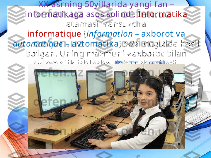 X X  asrning 50y illarida y angi fan – 
informat ik aga asos solindi.  Informat ik a 
at amasi fransuzcha
informat ique  ( inf ormat ion  – axborot  v a 
aut omat ique   – av t omat ik a )  so‘zi negizida hosil 
bo‘lgan. Uning mazmuni « axborot  bilan 
av t omat ik  ishlash»  deb t ushuniladi. 