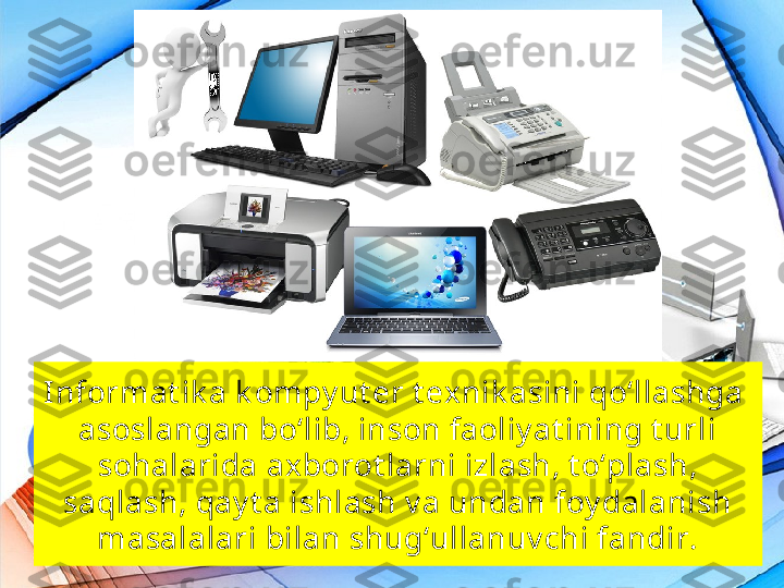 Informat ik a k ompy ut er t exnik asini qo‘llashga 
asoslangan bo‘lib, inson faoliy at ining t urli 
sohalarida ax borot larni izlash, t o‘plash, 
saqlash, qay t a ishlash v a undan foy dalanish 
masalalari bilan shug‘ullanuv chi fandir. 