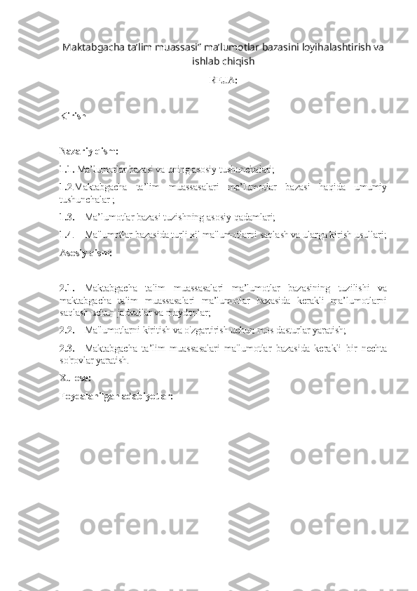 Maktabgacha ta’lim muassasi” ma’lumotlar bazasini loyihalashtirish va
ishlab chiqish  
REJA:
Kirish
Nazariy qism:
1.1.  Ma’lumotlar bazasi va uning asosiy tushunchalari;
1.2 .Maktabgacha   ta’lim   muassasalari   ma’lumotlar   bazasi   haqida   umumiy
tushunchalar ;
1.3. Ma’lumotlar bazasi tuzishning asosiy qadamlari;
1.4 . Ma'lumotlar bazasida turli xil ma'lumotlarni saqlash va ularga kirish usullari;
Asosiy qism:
2.1. Maktabgacha   talim   muassasalari   ma’lumotlar   bazasining   tuzilishi   va
maktabgacha   talim   muassasalari   ma’lumotlar   bazasida   kerakli   ma’lumotlarni
saqlash uchun jadvallar va maydonlar;
2.2. Ma'lumotlarni kiritish va o'zgartirish uchun mos dasturlar yaratish;
2.3. Maktabgacha   ta’lim   muassasalari   ma'lumotlar   bazasida   kerakli   bir   nechta
so'rovlar yaratish.
Xulosa:
Foydalanilgan adabiyotlar:
                                           