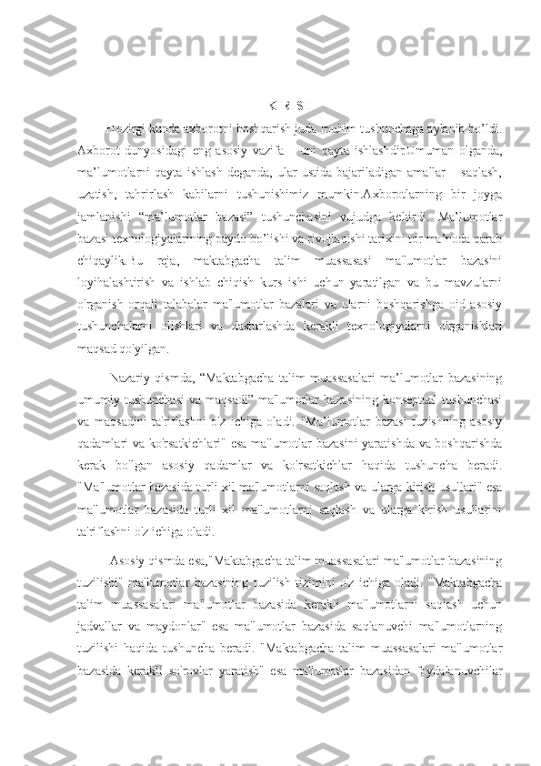 KIRISH
         Hozirgi kunda axborotni boshqarish juda muhim tushunchaga aylanib bo’ldi.
Axborot   dunyosidagi   eng   asosiy   vazifa   –   uni   qayta   ishlashdir.Umuman   olganda,
ma’lumotlarni   qayta   ishlash   deganda,   ular   ustida   bajariladigan   amallar   –   saqlash,
uzatish,   tahrirlash   kabilarni   tushunishimiz   mumkin.Axborotlarning   bir   joyga
jamlanishi   “ma’lumotlar   bazasi”   tushunchasini   vujudga   keltirdi.   Ma’lumotlar
bazasi texnologiyalarining paydo bo’lishi va rivojlanishi tarixini tor ma’noda qarab
chiqaylik. Bu   reja,   maktabgacha   talim   muassasasi   ma'lumotlar   bazasini
loyihalashtirish   va   ishlab   chiqish   kurs   ishi   uchun   yaratilgan   va   bu   mavzularni
o'rganish   orqali   talabalar   ma'lumotlar   bazalari   va   ularni   boshqarishga   oid   asosiy
tushunchalarni   olishlari   va   dasturlashda   kerakli   texnologiyalarni   o'rganishlari
maqsad qo'yilgan.
Nazariy   qismda,   “Maktabgacha   talim   muassasalari   ma’lumotlar   bazasining
umumiy  tushunchasi   va  maqsadi”   ma'lumotlar  bazasining  konseptual   tushunchasi
va   maqsadini   ta'riflashni   o'z   ichiga   oladi.   "Ma’lumotlar   bazasi   tuzishning   asosiy
qadamlari va ko'rsatkichlari" esa ma'lumotlar bazasini yaratishda va boshqarishda
kerak   bo'lgan   asosiy   qadamlar   va   ko'rsatkichlar   haqida   tushuncha   beradi.
"Ma'lumotlar bazasida turli xil ma'lumotlarni saqlash va ularga kirish usullari" esa
ma'lumotlar   bazasida   turli   xil   ma'lumotlarni   saqlash   va   ularga   kirish   usullarini
ta'riflashni o'z ichiga oladi.
Asosiy qismda esa,"Maktabgacha talim muassasalari ma'lumotlar bazasining
tuzilishi"   ma'lumotlar   bazasining   tuzilish   tizimini   o'z   ichiga   oladi.   "Maktabgacha
talim   muassasalari   ma'lumotlar   bazasida   kerakli   ma'lumotlarni   saqlash   uchun
jadvallar   va   maydonlar"   esa   ma'lumotlar   bazasida   saqlanuvchi   ma'lumotlarning
tuzilishi   haqida   tushuncha   beradi.   "Maktabgacha   talim   muassasalari   ma'lumotlar
bazasida   kerakli   so'rovlar   yaratish"   esa   ma'lumotlar   bazasidan   foydalanuvchilar 