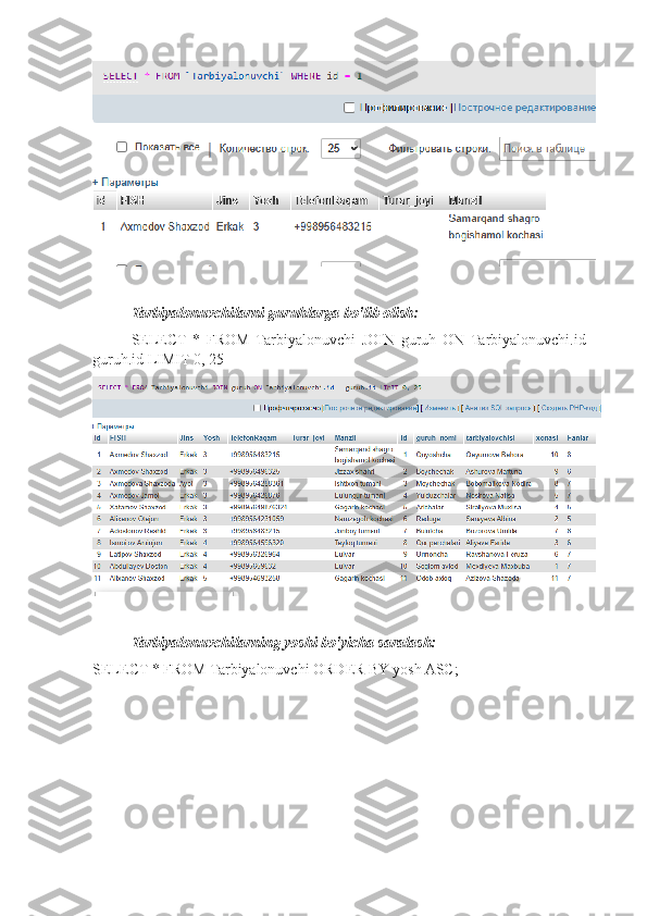 Tarbiyalonuvchilarni guruhlarga bo'lib olish:
SELECT   *   FROM   Tarbiyalonuvchi   JOIN   guruh   ON   Tarbiyalonuvchi.id   =
guruh.id LIMIT 0, 25
Tarbiyalonuvchilarning yoshi bo'yicha saralash:
SELECT * FROM Tarbiyalonuvchi ORDER BY yosh ASC; 