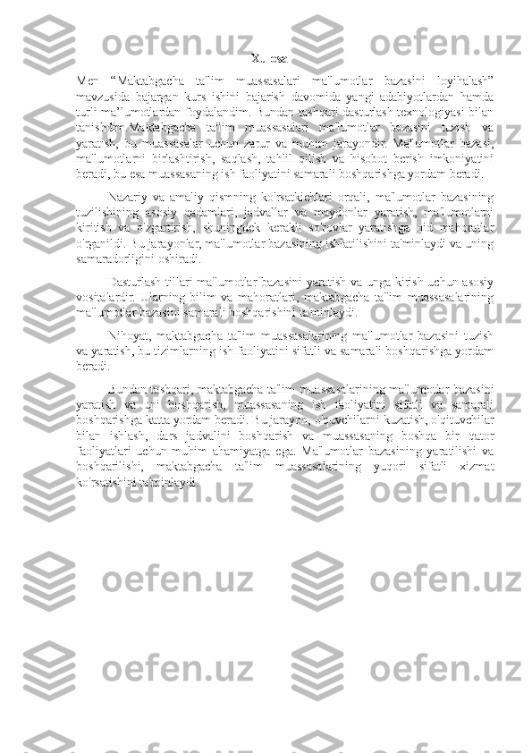                                                         Xulosa
Men   “ Maktabgacha   ta'lim   muassasalari   ma'lumotlar   bazasini   loyihalash”
mavzusida   bajargan   kurs   ishini   bajarish   davomida   yangi   adabiyotlardan   hamda
turli ma’lumotlardan foydalandim. Bundan tashqari dasturlash texnologiyasi bilan
tanishdim. Maktabgacha   ta'lim   muassasalari   ma'lumotlar   bazasini   tuzish   va
yaratish,   bu   muassasalar   uchun   zarur   va   muhim   jarayondir.   Ma'lumotlar   bazasi,
ma'lumotlarni   birlashtirish,   saqlash,   tahlil   qilish   va   hisobot   berish   imkoniyatini
beradi, bu esa muassasaning ish faoliyatini samarali boshqarishga yordam beradi.
Nazariy   va   amaliy   qismning   ko'rsatkichlari   orqali,   ma'lumotlar   bazasining
tuzilishining   asosiy   qadamlari,   jadvallar   va   maydonlar   yaratish,   ma'lumotlarni
kiritish   va   o'zgartirish,   shuningdek   kerakli   so'rovlar   yaratishga   oid   mahoratlar
o'rganildi. Bu jarayonlar, ma'lumotlar bazasining ishlatilishini ta'minlaydi va uning
samaradorligini oshiradi.
Dasturlash tillari ma'lumotlar bazasini  yaratish va unga kirish uchun asosiy
vositalardir.   Ularning   bilim   va   mahoratlari,   maktabgacha   ta'lim   muassasalarining
ma'lumotlar bazasini samarali boshqarishini ta'minlaydi.
Nihoyat,   maktabgacha   ta'lim   muassasalarining   ma'lumotlar   bazasini   tuzish
va yaratish, bu tizimlarning ish faoliyatini sifatli va samarali boshqarishga yordam
beradi.                  
Bundan tashqari, maktabgacha ta'lim muassasalarining ma'lumotlar bazasini
yaratish   va   uni   boshqarish,   muassasaning   ish   faoliyatini   sifatli   va   samarali
boshqarishga katta yordam beradi. Bu jarayon, o'quvchilarni kuzatish, o'qituvchilar
bilan   ishlash,   dars   jadvalini   boshqarish   va   muassasaning   boshqa   bir   qator
faoliyatlari   uchun   muhim   ahamiyatga   ega.   Ma'lumotlar   bazasining   yaratilishi   va
boshqarilishi,   maktabgacha   ta'lim   muassasalarining   yuqori   sifatli   xizmat
ko'rsatishini ta'minlaydi. 