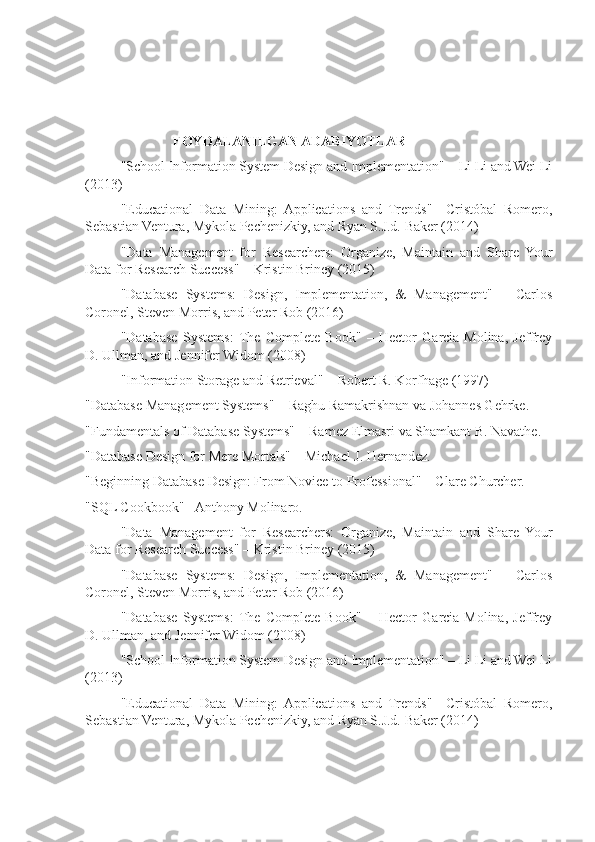                FOYDALANILGAN ADABIYOTLAR
"School Information System Design and Implementation" – Li Li and Wei Li
(2013)
"Educational   Data   Mining:  Applications   and   Trends"   –Cristóbal   Romero,
Sebastian Ventura, Mykola Pechenizkiy, and Ryan S.J.d. Baker (2014)
"Data   Management   for   Researchers:   Organize,   Maintain   and   Share   Your
Data for Research Success" – Kristin Briney (2015)
"Database   Systems:   Design,   Implementation,   &   Management"   –   Carlos
Coronel, Steven Morris, and Peter Rob (2016)
"Database   Systems:   The   Complete   Book"   –   Hector   Garcia-Molina,   Jeffrey
D. Ullman, and Jennifer Widom (2008)
"Information Storage and Retrieval" – Robert R. Korfhage (1997)
"Database Management Systems" – Raghu Ramakrishnan va Johannes Gehrke.
"Fundamentals of Database Systems" – Ramez Elmasri va Shamkant B. Navathe.
"Database Design for Mere Mortals" – Michael J. Hernandez.
"Beginning Database Design: From Novice to Professional" – Clare Churcher.
"SQL Cookbook" –Anthony Molinaro.
"Data   Management   for   Researchers:   Organize,   Maintain   and   Share   Your
Data for Research Success" – Kristin Briney (2015)
"Database   Systems:   Design,   Implementation,   &   Management"   –   Carlos
Coronel, Steven Morris, and Peter Rob (2016)
"Database   Systems:   The   Complete   Book"   –   Hector   Garcia-Molina,   Jeffrey
D. Ullman, and Jennifer Widom (2008)
"School Information System Design and Implementation" – Li Li and Wei Li
(2013)
"Educational   Data   Mining:  Applications   and   Trends"   –Cristóbal   Romero,
Sebastian Ventura, Mykola Pechenizkiy, and Ryan S.J.d. Baker (2014) 