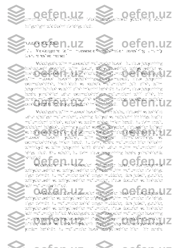 tomonidan   kerakli   ma'lumotlarni   izlash   uchun   so'rovlar   yaratishning   zarur
bo'lganligini ta'kidlashni o'z ichiga oladi.
NAZARIY QISM:
1.1. Maktabgacha   talim   muassasalari   ma’lumotlar   bazasining   umumiy
tushunchasi va maqsadi
Maktabgacha talim muassasalari ma'lumotlar bazasi - bu o'quv jarayonining
boshqaruvchi   organlari,   ta'lim   dasturi,   tarbiyalanuvchilar,   tarbiyalovchilar   va
boshqa   mutaxassislar   tomonidan   ishlatiladigan   ma'lumotlar   tizimi.   Maktabgacha
ta’lim   muassasi   bazasini   yaratishning   asosiy   maqsadi,   o'quv   jarayonini
avtomatlashtirish,   hisob-kitob   va   statistik   ma'lumotlarni   jalb   qilish,   ta'lim
jarayonini baholash va tahlil qilish imkonini berishdir. Bu tizim, o'quv jarayonining
barcha   yonalishlari   uchun   avtomatlashtirilgan   ma'lumotlarni   tahlil   qilish,   bir
qancha   ma'lumotlarni   muhokama   qilish   va   bu   ma'lumotlarga   asoslangan   natijalar
asosida yangi ta'lim jarayonini yaratish imkonini beradi.
Maktabgacha ta’lim muassasi bazasini har bir talaba, o'qituvchi va tashkilot
uchun   ajratilgan   ma'lumotlarni,   ularning   faoliyati   va   natijalarini   bir-biriga   bog'liq
ma'lumotlarni   to'plash,   saqlash   va   taqdim   etishga   imkon   beradi.   Bu   tizim   orqali,
talabalarni baholash, ularning yutuqlari va muvaffaqiyatlari, o'qituvchilar faoliyati
va boshqa statistik ma'lumotlar avtomatik ravishda aniqlanadi.Maktabgacha ta’lim
muassasi   bazasini   yaratish,   ta'lim   jarayonini   optimallashtirishga   va
avtomatlashtirishga   imkon   beradi.   Bu   tizim,   barcha   ma'lumotlar   bilan   ishlashni
ta'minlaydi   va   ta'lim   jarayonini   ko'rib   chiqish   uchun   muhim   ma'lumotlarni   o'z
ichiga   oladi.   Shu   sababli,   bu   tizim   o'quv   jarayonining   barcha   yo'nalishlarida
ishlatiladi
      Maktabgacha   talim   muassasalari   ma’lumotlar   bazasi,   o‘quv   jarayonida
tarbiyalanuvchilar   va   tarbiyalovchilar   to‘g‘risida   muhim   ma‘lumotlar   o‘z   ichiga
olgan   tizimdir.   Bu   ma‘lumotlar   tashkil   topgan   muddatlar,     dars   jadvali,   guruhlar,
tarbiyalanuvchi   va   tarbiyalovchilar   ma‘lumotlari,   o‘quv   dasturlari   va   boshqalar
kabi ma‘lumotlar bo‘ladi.
            Maktabgacha   talim   muassasalari   ma’lumotlar   bazasi,   o‘quv   jarayonida
tarbiyalanuvchilar   va   tarbiyalovchilar   to‘g‘risida   muhim   ma‘lumotlar   o‘z   ichiga
olgan   tizimdir.   Bu   ma‘lumotlar   tashkil   topgan   muddatlar,     dars   jadvali,   guruhlar,
tarbiyalanuvchi   va   tarbiyalovchilar   ma‘lumotlari,   o‘quv   dasturlari   va   boshqalar
kabi ma‘lumotlar bo‘ladi.Maktabgacha talim muassasalari ma’lumotlar bazasining
umumiy maqsadi, tarbiyalanuvchilarni o‘rganish jarayonida kerakli ma‘lumotlarni
to‘plab,   saqlash   va   ulardan   foydalanib   o‘rganish   jarayonida   tarbiyalovchilarga
yordam   berishdir.   Bu   ma‘lumotlar   bazasi   tarbiyalovchilar   bilan     bir   qancha 