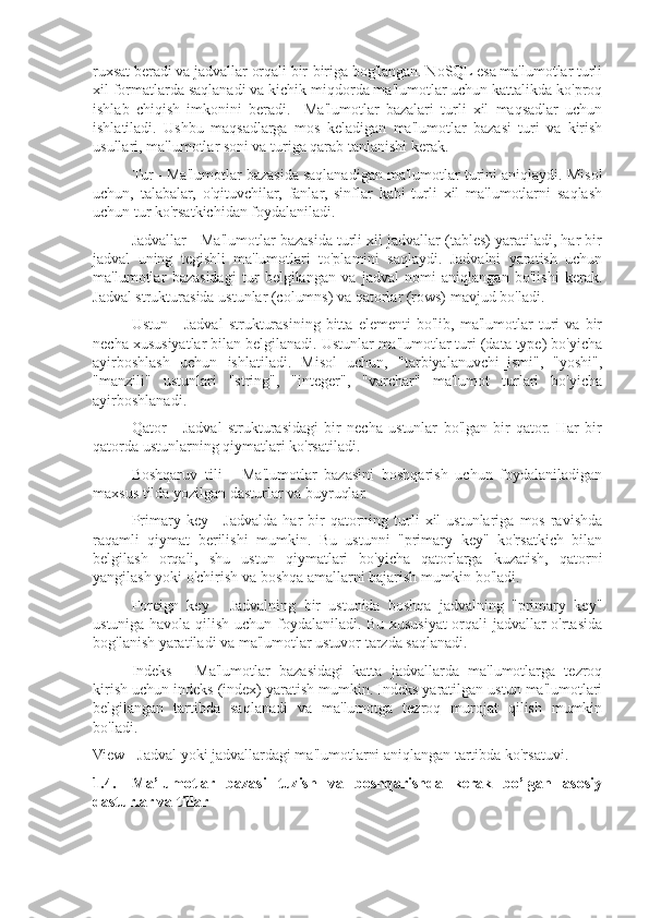 ruxsat beradi va jadvallar orqali bir-biriga bog'langan. NoSQL esa ma'lumotlar turli
xil formatlarda saqlanadi va kichik miqdorda ma'lumotlar uchun kattalikda ko'proq
ishlab   chiqish   imkonini   beradi.     Ma'lumotlar   bazalari   turli   xil   maqsadlar   uchun
ishlatiladi.   Ushbu   maqsadlarga   mos   keladigan   ma'lumotlar   bazasi   turi   va   kirish
usullari, ma'lumotlar soni va turiga qarab tanlanishi kerak.
Tur - Ma'lumotlar bazasida saqlanadigan ma'lumotlar turini aniqlaydi. Misol
uchun,   talabalar,   o'qituvchilar,   fanlar,   sinflar   kabi   turli   xil   ma'lumotlarni   saqlash
uchun tur ko'rsatkichidan foydalaniladi.
Jadvallar - Ma'lumotlar bazasida turli xil jadvallar (tables) yaratiladi, har bir
jadval   uning   tegishli   ma'lumotlari   to'plamini   saqlaydi.   Jadvalni   yaratish   uchun
ma'lumotlar   bazasidagi   tur   belgilangan   va   jadval   nomi   aniqlangan   bo'lishi   kerak.
Jadval strukturasida ustunlar (columns) va qatorlar (rows) mavjud bo'ladi.
Ustun   -   Jadval   strukturasining   bitta   elementi   bo'lib,   ma'lumotlar   turi   va   bir
necha xususiyatlar bilan belgilanadi. Ustunlar ma'lumotlar turi (data type) bo'yicha
ayirboshlash   uchun   ishlatiladi.   Misol   uchun,   "tarbiyalanuvchi_ismi",   "yoshi",
"manzili"   ustunlari   "string",   "integer",   "varchar"   ma'lumot   turlari   bo'yicha
ayirboshlanadi.
Qator   -   Jadval   strukturasidagi   bir   necha   ustunlar   bo'lgan   bir   qator.   Har   bir
qatorda ustunlarning qiymatlari ko'rsatiladi.
Boshqaruv   tili   -   Ma'lumotlar   bazasini   boshqarish   uchun   foydalaniladigan
maxsus tilda yozilgan dasturlar va buyruqlar.
Primary  key  -   Jadvalda  har  bir   qatorning  turli   xil  ustunlariga   mos  ravishda
raqamli   qiymat   berilishi   mumkin.   Bu   ustunni   "primary   key"   ko'rsatkich   bilan
belgilash   orqali,   shu   ustun   qiymatlari   bo'yicha   qatorlarga   kuzatish,   qatorni
yangilash yoki o'chirish va boshqa amallarni bajarish mumkin bo'ladi.
Foreign   key   -   Jadvalning   bir   ustunida   boshqa   jadvalning   "primary   key"
ustuniga havola qilish uchun foydalaniladi. Bu xususiyat orqali jadvallar o'rtasida
bog'lanish yaratiladi va ma'lumotlar ustuvor tarzda saqlanadi.
Indeks   -   Ma'lumotlar   bazasidagi   katta   jadvallarda   ma'lumotlarga   tezroq
kirish uchun indeks (index) yaratish mumkin. Indeks yaratilgan ustun ma'lumotlari
belgilangan   tartibda   saqlanadi   va   ma'lumotga   tezroq   murojat   qilish   mumkin
bo'ladi.
View - Jadval yoki jadvallardagi ma'lumotlarni aniqlangan tartibda ko'rsatuvi.
1.4. Ma’lumotlar   bazasi   tuzish   va   boshqarishda   kerak   bo’lgan   asosiy
dasturlar va tillar 