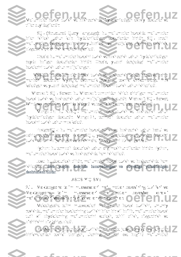 Ma'lumotlar   bazasi   tuzish   va   boshqarishda   foydalaniladigan   asosiy   dasturlar   va
tillar quyidagilardir:
SQL   (Structured   Query   Language):   bu   ma'lumotlar   bazasida   ma'lumotlar
bilan   ishlash   uchun   ko'p   foydalaniladigan   dasturlardan   biridir.   SQL   orqali
ma'lumotlar   bazasiga   so'rovlar   yuboriladi   va   natijalarga   ko'rish,   qo'shish,
o'zgartirish, o'chirish amallari bajariladi.
Oracle: bu ma'lumotlar bazasini tuzish va boshqarish uchun foydalaniladigan
paydo   bo’lgan   dasturlardan   biridir.   Oracle,   yuqori   darajadagi   ma’lumotlar
bazalarini tuzish uchun mo'ljallangan.
        MySQL:   bu   ma'lumotlar   bazasi   tuzish   va   boshqarish   uchun   bepul   va   ochiq
manbali   dasturdir.   MySQL,   avtomatik   ravishda   texnik   ko'rsatmalarga   mos
keladigan va yuqori darajadagi ma'lumotlar bazasini tuzish uchun ishlatiladi.
      Microsoft   SQL  Server:   bu   Microsoft   tomonidan   ishlab   chiqilgan   ma'lumotlar
bazasi  tuzish va boshqarish uchun mo'ljallangan dasturdir. Microsoft SQL Server,
Windows operatsion tizimida ishlaydi va texnik ko'rsatmalarga mos keladi.
MongoDB:   bu   NoSQL   ma'lumotlar   bazasi   tuzish   va   boshqarish   uchun
foydalaniladigan   dasturdir.   MongoDB,   tarmoqli   dasturlar   uchun   ma'lumotlar
bazasini tuzish uchun mos keladi.
PostgreSQL:   bu   ma'lumotlar   bazasi   tuzish   va   boshqarish   uchun   bepul   va
ochiq   manbali   dasturdir.   PostgreSQL,   yuqori   darajadagi   ma’lumotlar   bazasini
tuzish uchun mo'ljallangan va qo'shimcha funksiyalarni o'z ichiga oladi.
Python: bu tarmoqli dasturlash uchun eng mashhur tillardan biridir. Python,
ma'lumotlar bazasi tuzish va boshqarishda ham ishlatiladi.
Java:   bu   dasturlash   tilidir,   ma'lumotlar   bazasi   tuzish   va   boshqarishda   ham
ishlatiladi.   Java   yuqori   darajada   himoyalangan   va   obyektga   yo'naltirilgan
dashturlash tilidir.
                                           ASOSIY QISM:
2.1. Maktabgacha   talim   muassasalari   ma’lumotlar   bazasining   tuzilishi   va
Maktabgacha   talim   muassasalari   ma’lumotlar   bazasida   kerakli
ma’lumotlarni saqlash uchun jadvallar va maydonlar.
Maktabgacha   talim   muassasalari   ma’lumotlar   bazasi   tuzilishi,   umumiy
ravishda, ma’lumotlar bazalarining tuzilishi bilan bir xil bo’lib, ma’lumotlar bazasi
turli   xil   obyektlarning   ma’lumotlarini   saqlash,   tahlil   qilish,   o’zgartirish   va
o’chirishni o’z ichiga oladi.
Bunday   ma’lumotlar   bazasi   tuzilishi,   bir   nechta   jadvallar   yoki   ma’lumotlar
birikmalaridan   tashkil   topilgan,   ularning   har   biri   esa   bog’liq   ma’lumotlar 