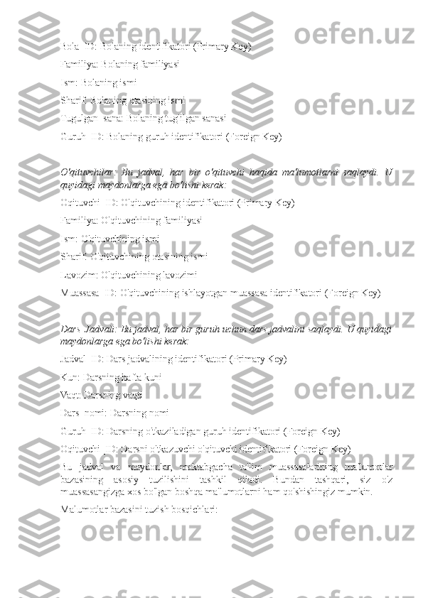 Bola_ID: Bolaning identifikatori (Primary Key)
Familiya: Bolaning familiyasi
Ism: Bolaning ismi
Sharif: Bolaning otasining ismi
Tugulgan_sana: Bolaning tug'ilgan sanasi
Guruh_ID: Bolaning guruh identifikatori (Foreign Key)
O'qituvchilar:   Bu   jadval,   har   bir   o'qituvchi   haqida   ma'lumotlarni   saqlaydi.   U
quyidagi maydonlarga ega bo'lishi kerak:
Oqituvchi_ID: O'qituvchining identifikatori (Primary Key)
Familiya: O'qituvchining familiyasi
Ism: O'qituvchining ismi
Sharif: O'qituvchining otasining ismi
Lavozim: O'qituvchining lavozimi
Muassasa_ID: O'qituvchining ishlayotgan muassasa identifikatori (Foreign Key)
Dars_Jadvali: Bu jadval, har bir guruh uchun dars jadvalini saqlaydi. U quyidagi
maydonlarga ega bo'lishi kerak:
Jadval_ID: Dars jadvalining identifikatori (Primary Key)
Kun: Darsning hafta kuni
Vaqt: Darsning vaqti
Dars_nomi: Darsning nomi
Guruh_ID: Darsning o'tkaziladigan guruh identifikatori (Foreign Key)
Oqituvchi_ID: Darsni o'tkazuvchi o'qituvchi identifikatori (Foreign Key)
Bu   jadval   va   maydonlar,   maktabgacha   ta'lim   muassasalarining   ma'lumotlar
bazasining   asosiy   tuzilishini   tashkil   qiladi.   Bundan   tashqari,   siz   o'z
muassasangizga xos bo'lgan boshqa ma'lumotlarni ham qo'shishingiz mumkin.
Malumotlar bazasini tuzish bosqichlari: 