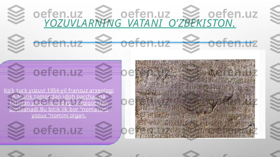 YOZUVLA RNI NG  VATA NI   O’ZBEK I STON.
Ko’k  t urk  y ozuv i 1954-y il fransuz arxeologi  
A .Mari k  t omondan idi sh parchasiga 
bit il gan y ozuv  asosidagi t adqiqot idan 
boshlanadi.Bu bit ik  ilk  bor “ noma’l um 
y ozuv  “ nomini olgan.  