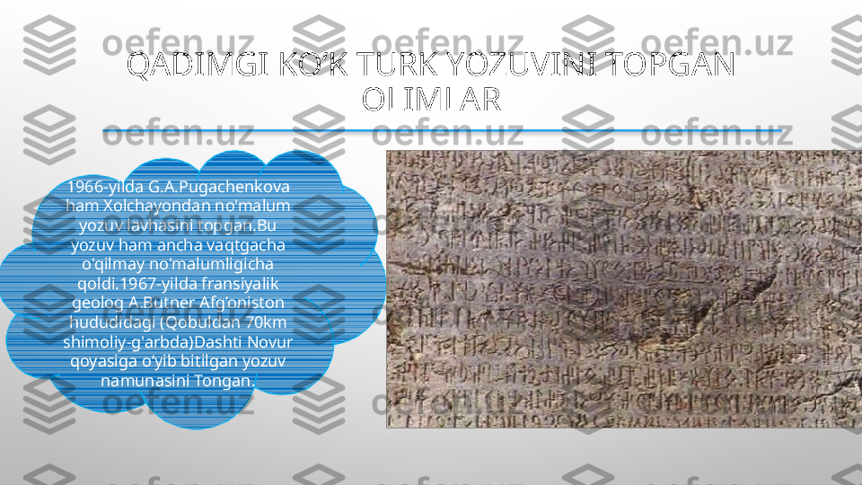 QADIMGI KO’K TURK YOZUVINI TOPGAN 
OLIMLAR
  
1966-yilda G.A.Pugachenkova 
ham Xolchayondan no'malum 
yozuv lavhasini topgan.Bu 
yozuv ham ancha vaqtgacha 
o'qilmay no'malumligicha 
qoldi.1967-yilda fransiyalik 
geolog A.Butner Afg’oniston 
hududidagi (Qobuldan 70km 
shimoliy-g'arbda)Dashti Novur 
qoyasiga o‘yib bitilgan yozuv 
namunasini Tongan.  