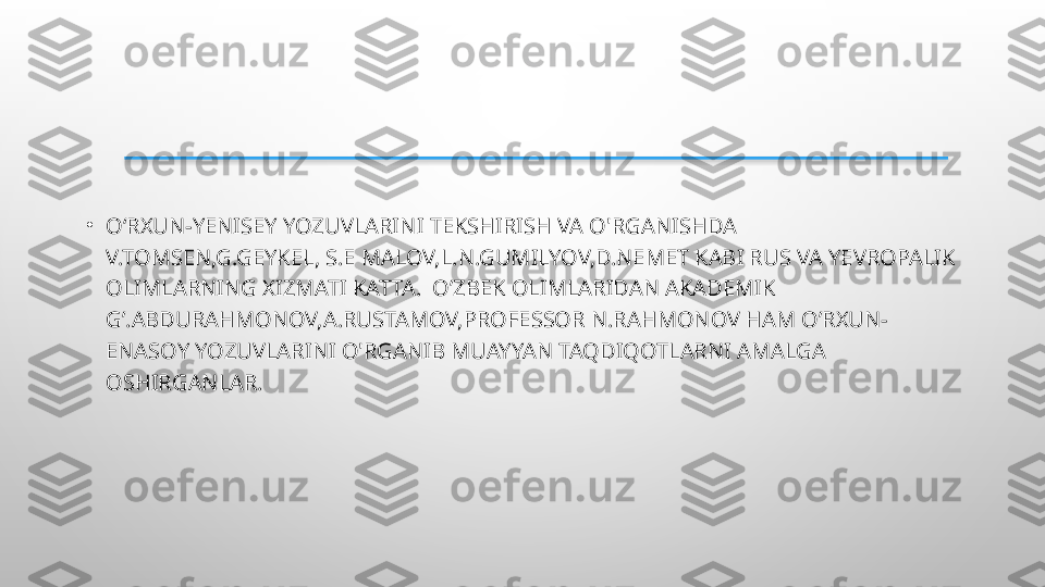 •
O‘RXUN-YENISEY YOZUVLARINI TEKSHIRISH VA O'RGANISHDA  
V.TOMSEN,G.GEYKEL, S.E MALOV,L.N.GUMILYOV,D.NEMET KABI RUS VA YEVROPALIK 
OLIMLARNING XIZMATI KATTA.  O’ZBEK OLIMLARIDAN AKADEMIK 
G’.ABDURAHMONOV,A.RUSTAMOV,PROFESSOR N.RAHMONOV HAM O’RXUN-
ENASOY YOZUVLARINI O'RGANIB MUAYYAN TAQDIQOTLARNI AMALGA 
OSHIRGANLAR.  