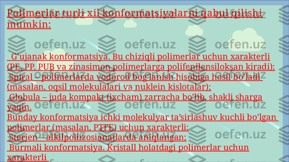 Polimer lar  t ur li x il konfor matsiyalar ni qabul qilishi 
mumk in:
   G ʼ ujanak k onformatsiya. Bu chiziqli polimerlar uchun xarakterli 
(PE, PP,  PU B va zinasimon polimerlarga polifenilensiloksan kiradi);
  Spiral – polimerlarda vodorod bog’lanish hisobiga hosil bo’ladi 
(masalan, oqsil molekulalari va nuklein kislotalar);
 
 Globula – juda kompakt (ixcham) zarracha bo’lib, shakli sharga 
yaqin.
Bunday konformatsiya ichki molekulyar ta’sirlashuv kuchli bo’lgan 
polimerlar (masalan, PTFE) uchun xarakterli;
 
 Sterjen – alkilpoliizosianatlarda aniqlangan;
 
 Burmali konformatsiya. Kristall holatdagi polimerlar uchun 
xarakterli 
(masalan, PE);
 
 Tirsakli val konformatsiyasi (poli – p – benzamidda bo’ladi). 