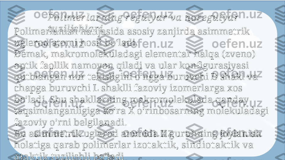 Enter titlePol i m er l a r n in g r egu l y a r  va  n or egu l y a r  
tu zi l is h l a r i
Polimerlanish natijasida asosiy zanjirda asimmetrik 
uglerod atomi hosil  boʻla di. 
Demak, makromolekuladagi elementar halqa (zveno) 
optik faollik namoyon  qiladi  va ular konfigurasiyasi 
qutblangan nur tekisligini o’ngga buruvchi D shakl  va 
ch apga buruvchi L shaklli fazoviy izomerlarga xos 
bo’ladi. Shu shakllarning  makro molekulada qanday 
taqsimlanganligiga ko’ra X o’rinbosarning molekuladagi  
fazovi y o’rni belgilanadi.
Bu asimmetrik uglerod atomida X guruhning joylanish 
holatiga qarab  polimer lar  izotak t ik , sindiotak t ik  va 
atak t ik   tuzilishli bo’ladi  