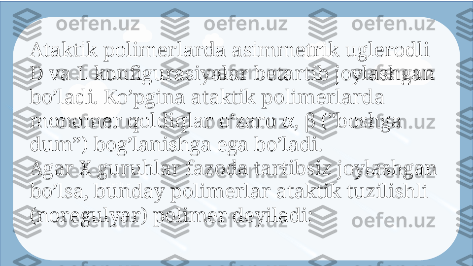 Enter titleAtaktik polimerlarda asimmetrik uglerodli 
D va L konfigurasiyalar betartib  joyla shgan 
bo’ladi. Ko’pgina ataktik polimerlarda 
monomer qoldiqlar o’zaro α, β  ("bo shga 
dum”) bog’lanishga ega bo’ladi.
Agar X guruhlar fazoda tartibsiz joylashgan 
bo’lsa, bunday polimerlar  atak tik tuzilishli 
(noregulyar) polimer deyiladi:  