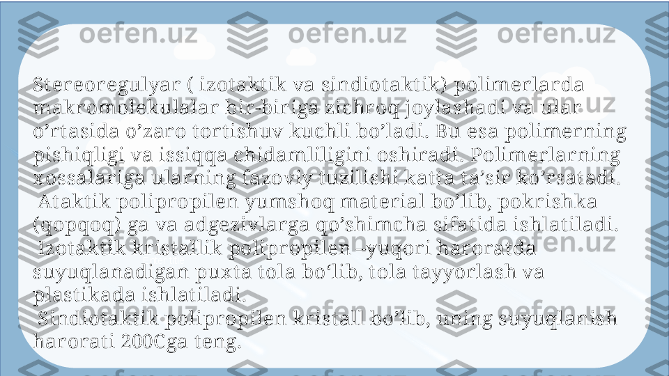 Enter titleSt er eoregulyar  (  izot akt ik va sindiotakt ik)  polimerlarda 
makr omolekulalar  bir-bir iga zichr oq joylashadi va ular 
o’r tasida o’zar o t ort ishuv kuchli bo’ladi. Bu  esa p olimerning 
pishiqligi va issiqqa chidamliligini oshiradi. Polimerlar ning  
x ossa lar iga ularning fazoviy t uzilishi kat t a t a’sir ko’rsat adi.
  At akt ik polipr opilen yumshoq mat er ial bo’lib, pokrishka 
(qopqoq)  ga va  adgeziv lar ga qo’shimcha sifat ida ishlat iladi.
 
 Izotakt ik krist allik polipr opilen –yuqori har orat da 
suyuqlanadigan pux t a t ol a boʻli b, t ola t ayyor lash va 
plast ikada ishlatiladi.
 
 Sindiot akt ik polipropilen krist all bo’lib, uning suyuqlanish 
harorat i 200C ga t eng.  