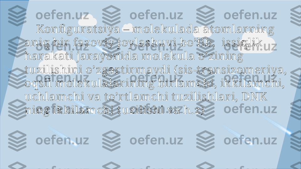      Konfi gur a t siya – molekulada at omlar ning 
aniq bir  fazoviy joylashuvi bo’lib,   issiqlik 
harakat i jarayonida molekula o’zining 
t uzilishini o’zgar t irmaydi ( sis-t ransizomeriya, 
oqsil molekulalar ining bir lamchi, ikkilamchi, 
uchlamchi va t o’rt lamchi  t uzili shlar i, DNK 
ning ikkilamchi t uzilishi va h.z)  