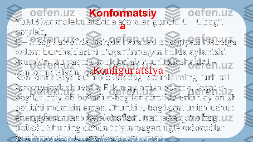 Konformatsiy
aYuMB lar molekulalarida atomlar guruhi C – C bog’i 
bo’ylab, 
C – C bog’i atrofida issiqlik harakati energiyasi hisobiga 
valent burchaklarini  oʻzgar tirmagan holda aylanishi 
mumkin. Bu vaqtda molekulalar turli xil shaklni –
konfor matsiyani qabul qiladi Konfi gurat siya 
Konformatsiya-bu molekuladagi atomlarning turli  xil 
fazo viy joylashuvidir. Erkin aylanish odatda, faqat σ-
bog’lar bo’ylab bo’ladi.π-bogʻ lar  atrofida erkin aylanish 
bo’lishi mumkin emas. Chunki π-bog’larni uzish  uchun 
energiya sarflash kerak bo’ladi. Natijada qo’sh bog’ 
uziladi. Shuning uchun  toʻyinma gan uglevodorodlar 
konformasion izomeriyaga ega emas.  