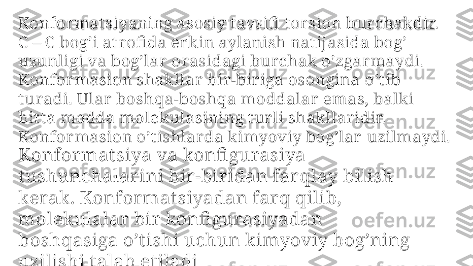 Konfor mat siyaning asosiy t avsifi  t or sion burchakdir.
C  – C  bog’i atr ofi da er k in aylanish natijasida bog’ 
uzunligi va bog’lar   orasi dagi bur chak  o’zgar maydi. 
Konfor masion shak llar bir -bir iga osongina  oʻtib 
tu radi. Ular  boshqa-boshqa moddalar  emas, balki 
bit ta modda  molek ulasining tur li shak llar idir. 
Konfor masion o’t ishlar da k imyoviy bog’lar   uzilm aydi.
Konformat siya va konfi gurasiya 
t ushunchalar ini bir-biridan farqlay  bilish 
kerak. Konformat siyadan farq qilib, 
molekulalar bir konfi gurasiyadan 
boshqa siga o’t ishi uchun k imyoviy bog’ning 
uzilishi t alab et iladi 