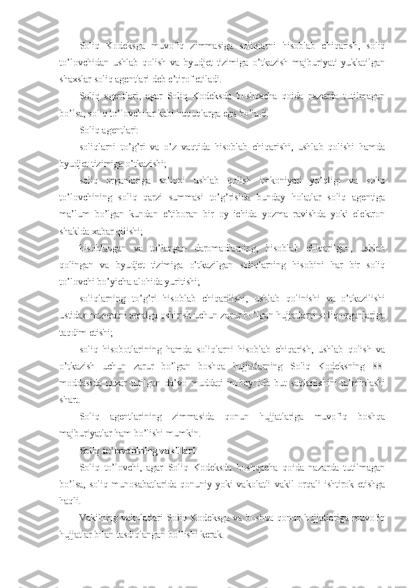 Soliq   Kodeksga   muvofiq   zimmasiga   soliqlarni   hisoblab   chiqarish,   soliq
to’lovchidan   ushlab   qolish   va   byudjet   tizimiga   o’tkazish   majburiyati   yuklatilgan
shaxslar soliq agentlari deb e’tirof etiladi.
Soliq   agentlari,   agar   Soliq   Kodeksda   boshqacha   qoida   nazarda   tutilmagan
bo’lsa, soliq to’lovchilar kabi huquqlarga ega bo’ladi.
Soliq agentlari:
soliqlarni   to’g’ri   va   o’z   vaqtida   hisoblab   chiqarishi,   ushlab   qolishi   hamda
byudjet tizimiga o’tkazishi;
soliq   organlariga   soliqni   ushlab   qolish   imkoniyati   yo’qligi   va   soliq
to’lovchining   soliq   qarzi   summasi   to’g’risida   bunday   holatlar   soliq   agentiga
ma’lum   bo’lgan   kundan   e’tiboran   bir   oy   ichida   yozma   ravishda   yoki   elektron
shaklda   xabar qilishi;
hisoblangan   va   to’langan   daromadlarning,   hisoblab   chiqarilgan,   ushlab
qolingan   va   byudjet   tizimiga   o’tkazilgan   soliqlarning   hisobini   har   bir   soliq
to’lovchi bo’yicha alohida yuritishi;
soliqlarning   to’g’ri   hisoblab   chiqarilishi,   ushlab   qolinishi   va   o’tkazilishi
ustidan nazoratni amalga oshirish uchun zarur bo’lgan hujjatlarni soliq organlariga
taqdim etishi;
soliq   hisobotlarining   hamda   soliqlarni   hisoblab   chiqarish,   ushlab   qolish   va
o’tkazish   uchun   zarur   bo’lgan   boshqa   hujjatlarning   Soliq   Kodeksning   88-
moddasida   nazar   tutilgan   da’vo   muddati   mobaynida   but   saqlanishini   ta’minlashi
shart.
Soliq   agentlarining   zimmasida   qonun   hujjatlariga   muvofiq   boshqa
majburiyatlar ham bo’lishi mumkin.
Soliq to’lovchining vakillari
Soliq   to’lovchi,   agar   Soliq   Kodeksda   boshqacha   qoida   nazarda   tutilmagan
bo’lsa,   soliq   munosabatlarida   qonuniy   yoki   vakolatli   vakil   orqali   ishtirok   etishga
haqli.
Vakilning vakolatlari  Soliq Kodeksga va boshqa qonun hujjatlariga muvofiq
hujjatlar bilan tasdiqlangan bo’lishi kerak. 