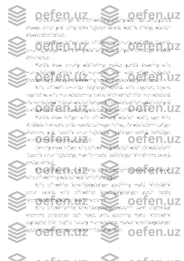 Yuridik   shaxs   bo’lgan   soliq   to’lovchining   qonuniy   vakili   deb   ushbu   yuridik
shaxsga   qonun   yoki   uning   ta’sis   hujjatlari   asosida   vakillik   qilishga   vakolatli
shaxslar e’tirof etiladi.
Jismoniy   shaxs   bo’lgan   soliq   to’lovchining   qonuniy   vakili   deb   fuqarolik
qonun hujjatlariga muvofiq uning vakillari sifatida faoliyat olib boradigan shaxslar
e’tirof etiladi.
Yuridik   shaxs   qonuniy   vakillarining   mazkur   yuridik   shaxsning   soliq
munosabatlarida   ishtirok   etishi   munosabati   bilan   sodir   etilgan   harakatlari
(harakatsizligi) ushbu yuridik shaxsning harakati (harakatsizligi) hisoblanadi.
Soliq   to’lovchi   tomonidan   belgilangan   tartibda   soliq   organlari,   bojxona
organlari   va   soliq   munosabatlarining   boshqa   ishtirokchilari   bilan   munosabatlarda
o’z manfaatlarini ifodalash vakolati berilgan soliq maslahatchilari tashkilotlari yoki
boshqa shaxslar soliq to’lovchining vakolatli vakillari bo’lishi mumkin.
Yuridik   shaxs   bo’lgan   soliq   to’lovchining   vakolatli   vakili,   agar   Soliq
Kodeksda   boshqacha   qoida   nazarda   tutilmagan   bo’lsa,   o’z   vakolatlarini   tuzilgan
shartnoma   yoki   fuqarolik   qonun   hujjatlarida   belgilangan   tartibda   beriladigan
ishonchnoma asosida amalga oshiradi.
Jismoniy   shaxs   bo’lgan   soliq   to’lovchining   vakolatli   vakili   o’z   vakolatlarini
fuqarolik   qonun   hujjatlariga   muvofiq   notarial   tasdiqlangan   ishonchnoma   asosida
amalga oshiradi.
Soliq,   moliya,   bojxona   va   boshqa   davlat   organlarining   mansabdor   shaxslari
soliq to’lovchining vakolatli vakillari bo’la olmaydi.
Soliq   to’lovchilar   konsolidasiyalashgan   guruhining   mas’ul   ishtirokchisi
qonun   asosida   soliq   to’lovchilar   konsolidasiyalashgan   guruhi   barcha
ishtirokchilarining vakolatli vakili hisoblanadi.
Soliq   to’lovchilarning   konsolidasiyalashgan   guruhini   tuzish   to’g’risidagi
shartnoma   qoidalaridan   qat’i   nazar,   ushbu   guruhning   mas’ul   ishtirokchisi
quyidagilar   bilan   bog’liq   huquqiy   munosabatlarda   mazkur   konsolidasiyalashgan
guruh ishtirokchilarining manfaatlarini ifodalashga haqli: 