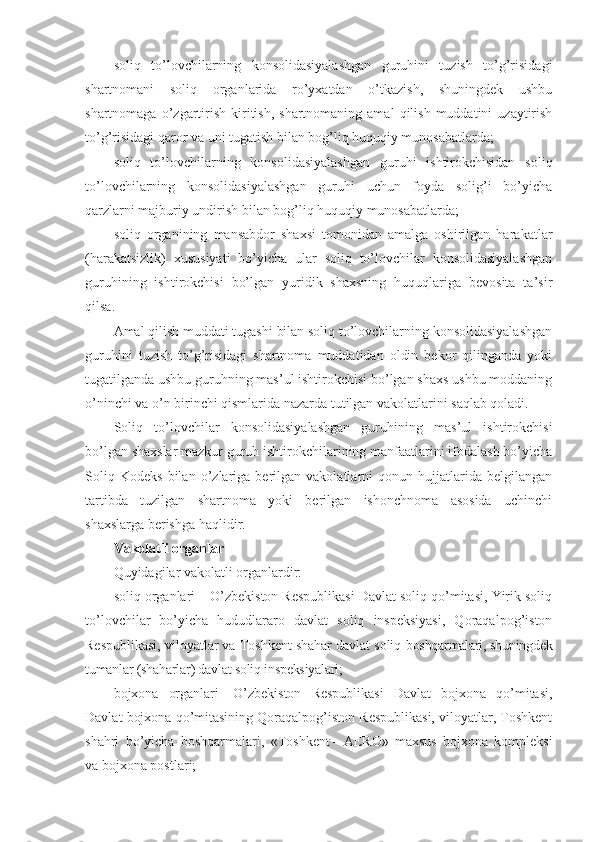 soliq   to’lovchilarning   konsolidasiyalashgan   guruhini   tuzish   to’g’risidagi
shartnomani   soliq   organlarida   ro’yxatdan   o’tkazish,   shuningdek   ushbu
shartnomaga  o’zgartirish   kiritish,  shartnomaning  amal   qilish   muddatini   uzaytirish
to’g’risidagi qaror va uni tugatish bilan bog’liq huquqiy munosabatlarda;
soliq   to’lovchilarning   konsolidasiyalashgan   guruhi   ishtirokchisidan   soliq
to’lovchilarning   konsolidasiyalashgan   guruhi   uchun   foyda   solig’i   bo’yicha
qarzlarni majburiy undirish bilan bog’liq huquqiy munosabatlarda;
soliq   organining   mansabdor   shaxsi   tomonidan   amalga   oshirilgan   harakatlar
(harakatsizlik)   xususiyati   bo’yicha   ular   soliq   to’lovchilar   konsolidasiyalashgan
guruhining   ishtirokchisi   bo’lgan   yuridik   shaxsning   huquqlariga   bevosita   ta’sir
qilsa.
Amal qilish muddati tugashi bilan soliq to’lovchilarning konsolidasiyalashgan
guruhini   tuzish   to’g’risidagi   shartnoma   muddatidan   oldin   bekor   qilinganda   yoki
tugatilganda ushbu guruhning mas’ul ishtirokchisi bo’lgan shaxs ushbu moddaning
o’ninchi va o’n birinchi qismlarida nazarda tutilgan vakolatlarini saqlab qoladi.
Soliq   to’lovchilar   konsolidasiyalashgan   guruhining   mas’ul   ishtirokchisi
bo’lgan shaxslar mazkur guruh ishtirokchilarining manfaatlarini ifodalash bo’yicha
Soliq   Kodeks   bilan   o’zlariga   berilgan   vakolatlarni   qonun   hujjatlarida   belgilangan
tartibda   tuzilgan   shartnoma   yoki   berilgan   ishonchnoma   asosida   uchinchi
shaxslarga berishga haqlidir.
Vakolatli organlar
Quyidagilar vakolatli organlardir:
soliq organlari – O’zbekiston Respublikasi Davlat soliq qo’mitasi, Yirik soliq
to’lovchilar   bo’yicha   hududlararo   davlat   soliq   inspeksiyasi,   Qoraqalpog’iston
Respublikasi, viloyatlar va Toshkent shahar davlat soliq  boshqarmalari, shuningdek
tumanlar (shaharlar) davlat soliq inspeksiyalari;
bojxona   organlari   –   O’zbekiston   Respublikasi   Davlat   bojxona   qo’mitasi,
Davlat bojxona qo’mitasining Qoraqalpog’iston Respublikasi, viloyatlar, Toshkent
shahri   bo’yicha   boshqarmalari,   « Toshkent   –   AERO »   maxsus   bojxona   kompleksi
va bojxona postlari; 