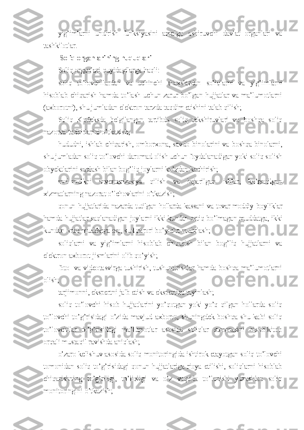 yig’imlarni   undirish   funksiyasini   amalga   oshiruvchi   davlat   organlari   va
tashkilotlar.
  Soliq organlarining huquqlari
Soliq organlari quyidagilarga haqli:
soliq   to’lovchilardan   va   uchinchi   shaxslardan   soliqlarni   va   yig’imlarni
hisoblab   chiqarish   hamda   to’lash   uchun   zarur   bo’lgan   hujjatlar   va   ma’lumotlarni
(axborotni), shu jumladan elektron tarzda taqdim etishini talab qilish;
Soliq   Kodeksda   belgilangan   tartibda   soliq   tekshiruvlari   va   boshqa   soliq
nazorati tadbirlarini o’tkazish;
hududni,  ishlab   chiqarish,   omborxona,   savdo   binolarini   va   boshqa   binolarni,
shu jumladan soliq to’lovchi daromad olish uchun foydalanadigan yoki soliq solish
obyektlarini saqlash bilan bog’liq joylarni ko’zdan kechirish;
mol-mulkni   inventarizasiya   qilish   va   bajarilgan   ishlar,   ko’rsatilgan
xizmatlarning nazorat o’lchovlarini o’tkazish;
qonun   hujjatlarida   nazarda   tutilgan   hollarda   kassani   va   tovar-moddiy   boyliklar
hamda hujjatlar saqlanadigan joylarni ikki kundan ortiq bo’lmagan muddatga, ikki
kundan ortiq muddatga esa, sud qarori bo’yicha muhrlash;
soliqlarni   va   yig’imlarni   hisoblab   chiqarish   bilan   bog’liq   hujjatlarni   va
elektron axborot jismlarini olib qo’yish;
foto- va videotasvirga tushirish, tushuntirishlar  hamda boshqa ma’lumotlarni
olish;
tarjimonni, ekspertni jalb etish va ekspertiza tayinlash;
soliq   to’lovchi   hisob   hujjatlarini   yo’qotgan   yoki   yo’q   qilgan   hollarda   soliq
to’lovchi   to’g’risidagi   o’zida   mavjud   axborot,   shuningdek   boshqa   shu   kabi   soliq
to’lovchilar   to’g’risidagi   ma’lumotlar   asosida   soliqlar   summasini   hisob-kitob
orqali mustaqil ravishda aniqlash;
o’zaro kelishuv asosida soliq monitoringida ishtirok etayotgan soliq to’lovchi
tomonidan   soliq   to’g’risidagi   qonun   hujjatlariga   rioya   etilishi,   soliqlarni   hisoblab
chiqarishning   to’g’riligi,   to’liqligi   va   o’z   vaqtida   to’lanishi   yuzasidan   soliq
monitoringini o’tkazish; 