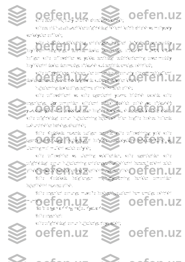 soliq qarzini majburiy undirish choralarini ko’rish;
soliqqa oid huquqbuzarliklar to’g’risidagi ishlarni ko’rib chiqish va moliyaviy
sanksiyalar qo’llash;
soliq   huquqbuzarliklarining   aniqlangan   holatlari   bo’yicha   tovar-moddiy
boyliklarni   belgilangan   tartibda   davlat   daromadiga   o’tkazish.   Yuridik   shaxs
bo’lgan   soliq   to’lovchilar   va   yakka   tartibdagi   tadbirkorlarning   tovar-moddiy
boyliklarini davlat daromadiga o’tkazish sud tartibida amalga oshiriladi;
soliq to’lovchilarga nisbatan ular tomonidan noqonuniy olingan mablag’larni
davlat daromadiga undirish to’g’risida sudlarga da’volar kiritish;
hujjatlarning davlat tiliga tarjima qilinishini talab qilish;
soliq   to’lovchilarni   va   soliq   agentlarini   yozma   bildirish   asosida   soliq
organlariga   ular   tomonidan   soliqlarni   to’lash   (ushlab   qolish   va   o’tkazish)
yuzasidan yoki soliq tekshiruvi bilan bog’liq ravishda, shuningdek ular tomonidan
soliq   to’g’risidagi   qonun   hujjatlarining   bajarilishi   bilan   bog’liq   boshqa   hollarda
tushuntirishlar berishga chaqirish;
Soliq   Kodeksda   nazarda   tutilgan   tartibda   soliq   to’lovchining   yoki   soliq
agentining   bankdagi   hisobvaraqlari   bo’yicha   operasiyalarni   to’xtatib   turish   va
ularning mol-mulkini xatlab qo’yish;
soliq   to’lovchilar   va   ularning   vakillaridan,   soliq   agentlaridan   soliq
to’g’risidagi   qonun   hujjatlarining   aniqlangan   buzilishlarini   bartaraf   etishni   talab
qilish hamda ushbu talablarning bajarilishini nazorat qilish;
Soliq   Kodeksda   belgilangan   majburiyatlarning   banklar   tomonidan
bajarilishini nazorat qilish.
Soliq   organlari   qonunga   muvofiq   boshqa   huquqlarni   ham   amalga   oshirishi
mumkin.
  Soliq organlarining majburiyatlari
Soliq organlari:
soliq to’g’risidagi qonun hujjatlariga rioya etishi; 