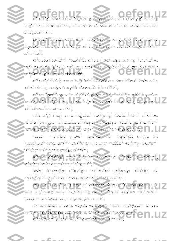 soliq   to’g’risidagi   qonun   hujjatlariga   rioya   etilishi,   soliqlar   va   yig’imlarning
to’g’ri   hisoblab   chiqarilishi,   to’liq   hamda   o’z   vaqtida   to’lanishi   ustidan   nazoratni
amalga oshirishi;
soliq   to’lovchilar,   soliq   solish   obyektlari   va   soliq   solish   bilan   bog’liq
obyektlar, hisoblangan va to’langan soliqlar to’liq va o’z vaqtida hisobga olinishini
ta’minlashi;
soliq   tekshiruvlarini   o’tkazishda   soliq   to’lovchilarga   ularning   huquqlari   va
majburiyatlari   to’g’risida   ma’lumot   berishi,   shuningdek   o’tkazilgan   tekshirishlar
natijalari to’g’risida xabardor qilishi;
soliq   to’g’risidagi   qonun   hujjatlarini   O’zbekiston   Respublikasi   Davlat   soliq
qo’mitasining rasmiy veb-saytida o’z vaqtida e’lon qilishi;
soliq to’lovchilarga soliq to’g’risidagi qonun hujjatlarini ijro etishida yordam
berishi,   soliq   to’g’risidagi   qonun   hujjatlari   normalarini   va   soliq   imtiyozlarini
qo’llash tartibini tushuntirishi;
coliq   to’g’risidagi   qonun   hujjatlari   buzilganligi   faktlarini   tahlil   qilishi   va
baholashi,   soliqqa   oid   huquqbuzarliklarga   olib   keladigan   sabablar   va   sharoitlarni
bartaraf etish to’g’risidagi takliflarni tegishli davlat organlariga kiritishi;
huquqni   muhofaza   qiluvchi   organlar   bilan   birgalikda   soliqqa   oid
huquqbuzarliklarga   qarshi   kurashishga   doir   uzoq   muddatli   va   joriy   dasturlarni
ishlab chiqishi hamda amalga oshirishi;
soliq   to’g’risidagi   qonun   hujjatlari   buzilganligi   to’g’risidagi   arizalarni,
xabarlarni va boshqa axborotni o’rganishi;
davlat   daromadiga   o’tkazilgan   mol-mulkni   realizasiya   qilishdan   pul
mablag’larining to’liq va o’z vaqtida tushishini nazorat qilishi;
masalani   hal   etish   soliq  organlari   vakolatlari   doirasiga   kirmaydigan  hollarda
soliq   to’g’risidagi   qonun   hujjatlarining   buzilishi   faktlari   bo’yicha   materiallarni
huquqni muhofaza qiluvchi organlarga topshirishi;
o’z   vakolatlari   doirasida   valyuta   va   eksport-import   operasiyalarini   amalga
oshirishning belgilangan tartibiga rioya etilishi ustidan nazorat qilishi;
soliq siriga rioya etishi va uning saqlanishini ta’minlashi; 