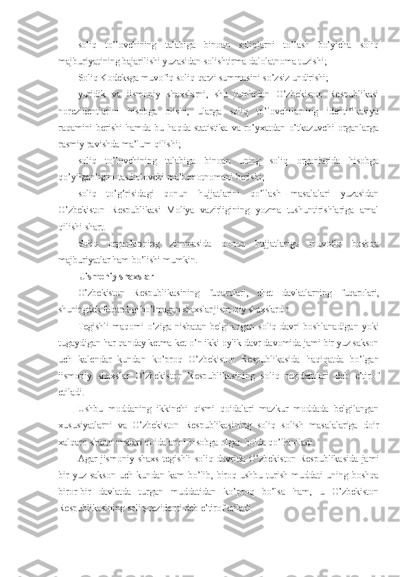 soliq   to’lovchining   talabiga   binoan   soliqlarni   to’lash   bo’yicha   soliq
majburiyatining bajarilishi yuzasidan solishtirma dalolatnoma tuzishi;
Soliq Kodeksga muvofiq soliq qarzi summasini so’zsiz undirishi;
yuridik   va   jismoniy   shaxslarni,   shu   jumladan   O’zbekiston   Respublikasi
norezidentlarini   hisobga   olishi,   ularga   soliq   to’lovchilarning   identifikasiya
raqamini   berishi   hamda  bu   haqda   statistika   va   ro’yxatdan   o’tkazuvchi   organlarga
rasmiy ravishda ma’lum qilishi;
soliq   to’lovchining   talabiga   binoan   uning   soliq   organlarida   hisobga
qo’yilganligini tasdiqlovchi ma’lumotnomani berishi;
soliq   to’g’risidagi   qonun   hujjatlarini   qo’llash   masalalari   yuzasidan
O’zbekiston   Respublikasi   Moliya   vazirligining   yozma   tushuntirishlariga   amal
qilishi shart.
Soliq   organlarining   zimmasida   qonun   hujjatlariga   muvofiq   boshqa
majburiyatlar ham bo’lishi mumkin.
  Jismoniy shaxslar 
O’zbekiston   Respublikasining   fuqarolari,   chet   davlatlarning   fuqarolari,
shuningdek fuqaroligi bo’lmagan shaxslar jismoniy shaxslardir.
Tegishli  maqomi  o’ziga nisbatan belgilangan soliq davri  boshlanadigan yoki
tugaydigan har qanday ketma-ket o’n ikki oylik davr davomida jami bir yuz sakson
uch   kalendar   kundan   ko’proq   O’zbekiston   Respublikasida   haqiqatda   bo’lgan
jismoniy   shaxslar   O’zbekiston   Respublikasining   soliq   rezidentlari   deb   e’tirof
etiladi.
Ushbu   moddaning   ikkinchi   qismi   qoidalari   mazkur   moddada   belgilangan
xususiyatlarni   va   O’zbekiston   Respublikasining   soliq   solish   masalalariga   doir
xalqaro shartnomalari qoidalarini hisobga olgan holda qo’llaniladi.
Agar   jismoniy   shaxs   tegishli   soliq   davrida   O’zbekiston   Respublikasida   jami
bir  yuz sakson  uch kundan kam  bo’lib, biroq ushbu turish muddati  uning boshqa
biror-bir   davlatda   turgan   muddatidan   ko’proq   bo’lsa   ham,   u   O’zbekiston
Respublikasining soliq rezidenti deb e’tirof etiladi. 