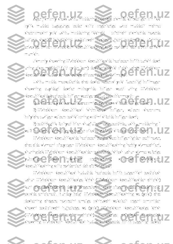 Agar jismoniy shaxs ushbu moddaning ikkinchi qismida ko’rsatilgan o’n ikki
oylik   muddat   tugagunga   qadar   soliq   organlariga   uzoq   muddatli   mehnat
shartnomasini   yoki   ushbu   moddaning   ikkinchi   –   to’rtinchi   qismlarida   nazarda
tutilgan   shartlar   bajarilishini   tasdiqlovchi   boshqa   hujjatni   taqdim   etsa,   o’zining
arizasiga   binoan   O’zbekiston   Respublikasining   soliq   rezidenti   deb   e’tirof   etilishi
mumkin.
Jismoniy shaxsning O’zbekiston Respublikasida haqiqatan bo’lib turishi davri
uning qisqa muddatli (olti oydan kam) davolanish yoki o’qish uchun O’zbekiston
Respublikasi hududidan tashqariga chiqqan davrida uzilmaydi.
Ushbu   modda   maqsadlarida   chet   davlat   fuqarosi   yoki   fuqaroligi   bo’lmagan
shaxsning   quyidagi   davrlar   mobaynida   bo’lgan   vaqti   uning   O’zbekiston
Respublikasida haqiqatda bo’lgan vaqtiga taalluqli hisoblanmaydi:
1)   diplomatik yoki konsullik maqomiga ega shaxs sifatida bo’lgan davri;
2)   O’zbekiston   Respublikasi   ishtirokchisi   bo’lgan,   xalqaro   shartnoma
bo’yicha tuzilgan xalqaro tashkilotning xodimi sifatida bo’lgan davri;
3)   tadbirkorlik faoliyati  bilan shug’ullanmagan  taqdirda, ushbu  moddaning 1
va 2-bandlarida ko’rsatilgan shaxslar oilasining a’zosi sifatida bo’lgan davri.
O’zbekiston Respublikasida haqiqatan qancha vaqt bo’lganligidan qat’i nazar,
chet elda xizmatni o’tayotgan O’zbekiston Respublikasining harbiy xizmatchilari,
shuningdek O’zbekiston Respublikasidan tashqarida ishlash uchun xizmat safariga
yuborilgan   davlat   hokimiyati   organlarining   xodimlari   O’zbekiston
Respublikasining soliq rezidentlari deb e’tirof etiladi.
O’zbekiston   Respublikasi   hududida   haqiqatda   bo’lib   turganlikni   tasdiqlash
uchun   O’zbekiston   Respublikasiga   kirish   (O’zbekiston   Respublikasidan   chiqish)
kuni   chet   davlatlarning   davlat   chegaralarini   kesib   o’tganlik   to’g’risidagi   belgi
asosida   aniqlanadi.   Bunday   belgi   O’zbekiston   Respublikasining   va   (yoki)   chet
davlatning   chegara   nazoratini   amalga   oshiruvchi   vakolatli   organi   tomonidan
shaxsni   tasdiqlovchi   hujjatlarga   va   (yoki)   O’zbekiston   Respublikasiga   kirish
(O’zbekiston   Respublikasidan   chiqish)   hujjatlariga   qo’yiladi.   Shuningdek
shaxsning   O’zbekiston   Respublikasi   hududida   haqiqatda   bo’lib   turganligi   davlat 