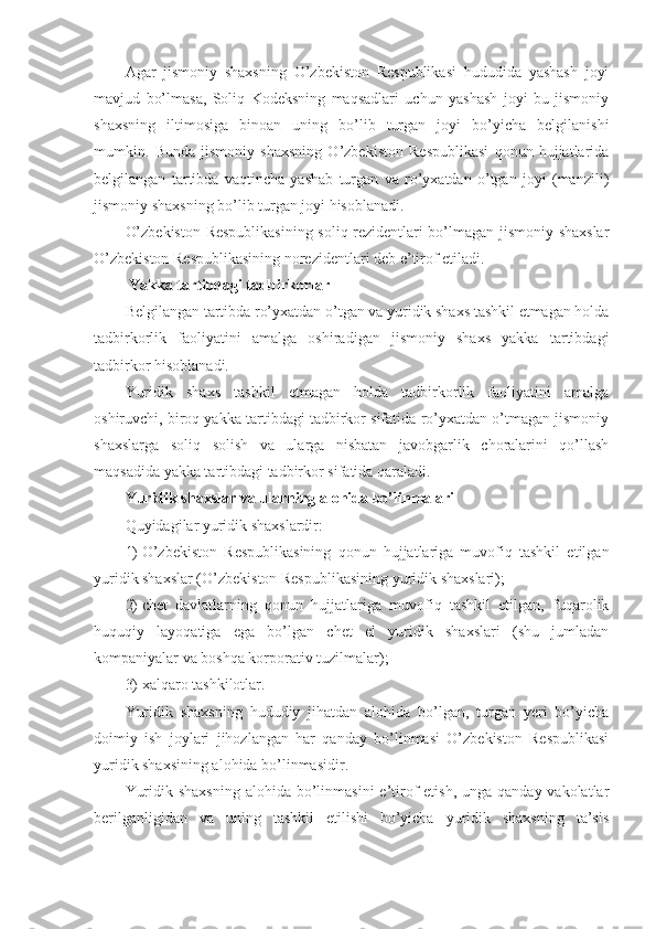 Agar   jismoniy   shaxsning   O’zbekiston   Respublikasi   hududida   yashash   joyi
mavjud   bo’lmasa,   Soliq   Kodeksning   maqsadlari   uchun   yashash   joyi   bu   jismoniy
shaxsning   iltimosiga   binoan   uning   bo’lib   turgan   joyi   bo’yicha   belgilanishi
mumkin.   Bunda   jismoniy   shaxsning   O’zbekiston   Respublikasi   qonun   hujjatlarida
belgilangan   tartibda   vaqtincha   yashab   turgan   va   ro’yxatdan   o’tgan   joyi   (manzili)
jismoniy shaxsning bo’lib turgan joyi hisoblanadi.
O’zbekiston Respublikasining soliq rezidentlari bo’lmagan jismoniy shaxslar
O’zbekiston Respublikasining norezidentlari deb e’tirof etiladi.
  Yakka tartibdagi tadbirkorlar
Belgilangan tartibda ro’yxatdan o’tgan va yuridik shaxs tashkil etmagan holda
tadbirkorlik   faoliyatini   amalga   oshiradigan   jismoniy   shaxs   yakka   tartibdagi
tadbirkor hisoblanadi.
Yuridik   shaxs   tashkil   etmagan   holda   tadbirkorlik   faoliyatini   amalga
oshiruvchi, biroq yakka tartibdagi tadbirkor sifatida ro’yxatdan o’tmagan jismoniy
shaxslarga   soliq   solish   va   ularga   nisbatan   javobgarlik   choralarini   qo’llash
maqsadida yakka tartibdagi tadbirkor sifatida qaraladi.
Yuridik shaxslar va ularning alohida bo’linmalari
Quyidagilar yuridik shaxslardir:
1)   O’zbekiston   Respublikasining   qonun   hujjatlariga   muvofiq   tashkil   etilgan
yuridik shaxslar (O’zbekiston Respublikasining yuridik shaxslari);
2)   chet   davlatlarning   qonun   hujjatlariga   muvofiq   tashkil   etilgan,   fuqarolik
huquqiy   layoqatiga   ega   bo’lgan   chet   el   yuridik   shaxslari   (shu   jumladan
kompaniyalar va boshqa korporativ tuzilmalar);
3)   xalqaro tashkilotlar.
Yuridik   shaxsning   hududiy   jihatdan   alohida   bo’lgan,   turgan   yeri   bo’yicha
doimiy   ish   joylari   jihozlangan   har   qanday   bo’linmasi   O’zbekiston   Respublikasi
yuridik shaxsining alohida bo’linmasidir.
Yuridik shaxsning  alohida  bo’linmasini  e’tirof  etish,  unga qanday vakolatlar
berilganligidan   va   uning   tashkil   etilishi   bo’yicha   yuridik   shaxsning   ta’sis 