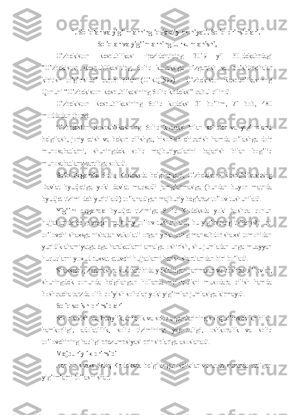 1. Soliqlar va yig’imlarning i q tisodiy mo h iyati. Soliq prinsiplari.
Soliqlar va yig’imlarning turkumlanishi,
O’zbekiston   Respublikasi   Prezidentining   2019   yil   30-dekabrda gi
“ O’zbekiston   Respublikasining   Soliq   kodeksiga   o’zgartish   va   qo’shimchalar
kiritish   to’g’risida ”   qarori   bilan   ( O’RQ- 599 )   -   O’zbekiston   Respublikasining
Qonuni “ O’zbekiston Respublikasining Soliq kodeksi ” qabul qilindi.
O’zbekiston   Respublikasining   Soliq   kodeksi   21   bo’lim,   71   bob,   480
modda dan iborat.
O’zbekiston   Respublikasining   Soliq   kodeksi   bilan   soliqlar   va   yig’imlarni
belgilash,   joriy   etish   va   bekor   qilishga,   hisoblab   chiqarish   hamda   to’lashga   doir
munosabatlarni,   shuningdek   soliq   majburiyatlarini   bajarish   bilan   bog’liq
munosabatlarni tartibga soladi.
Soliq   deganda   Soliq   Kodeksda   belgilangan,   O’zbekiston   Respublikasining
Davlat   byudjetiga   yoki   davlat   maqsadli   jamg’armasiga   (bundan   buyon   matnda
byudjet tizimi deb yuritiladi) to’lanadigan majburiy beg’araz to’lov tushuniladi.
Yig’im   deganda   byudjet   tizimiga   Soliq   Kodeksda   yoki   boshqa   qonun
hujjatlarida   belgilangan   majburiy   to’lov   tushuniladi,   bu   yig’imning   to’lanishi   uni
to’lovchi shaxsga nisbatan vakolatli organ yoki uning mansabdor shaxsi tomonidan
yuridik ahamiyatga ega harakatlarni amalga oshirish, shu jumladan unga muayyan
huquqlarni yoxud ruxsat etuvchi hujjatlarni berish shartlaridan biri bo’ladi.
Shaxsning zimmasiga sud tartibida yuklatilgan jarimalar va boshqa to’lovlar,
shuningdek   qonunda   belgilangan   hollarda   mol-mulkni   musodara   qilish   hamda
boshqacha tarzda olib qo’yish soliqlar yoki yig’imlar jumlasiga kirmaydi.
Soliq solish prinsiplari
Soliq solish majburiylik, aniqlik va soliq organlarining soliq to’lovchilar bilan
hamkorligi,   adolatlilik,   soliq   tizimining   yagonaligi,   oshkoralik   va   soliq
to’lovchining haqligi prezumpsiyasi prinsiplariga asoslanadi.
Majburiylik prinsipi
Har   bir   shaxs   Soliq   Kodeksda   belgilangan   soliqlar   va   unda   nazarda   tutilgan
yig’imlarni to’lashi shart. 